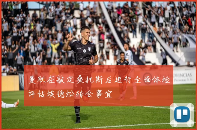 曼联在敲定桑托斯后进行全面体检评估埃德松转会事宜