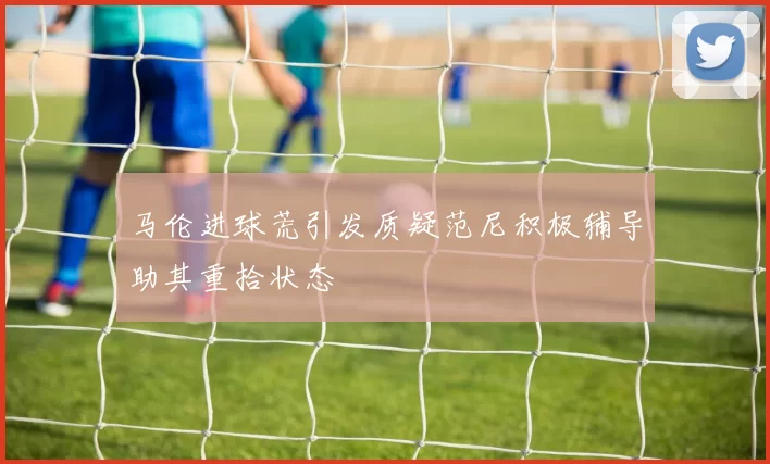 马伦进球荒引发质疑范尼积极辅导助其重拾状态
